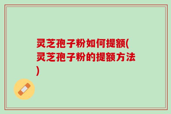 灵芝孢子粉如何提额(灵芝孢子粉的提额方法) 灵芝孢子粉如何提额(灵芝孢子粉的提额方法)