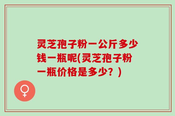灵芝孢子粉一公斤多少钱一瓶呢(灵芝孢子粉一瓶价格是多少？)