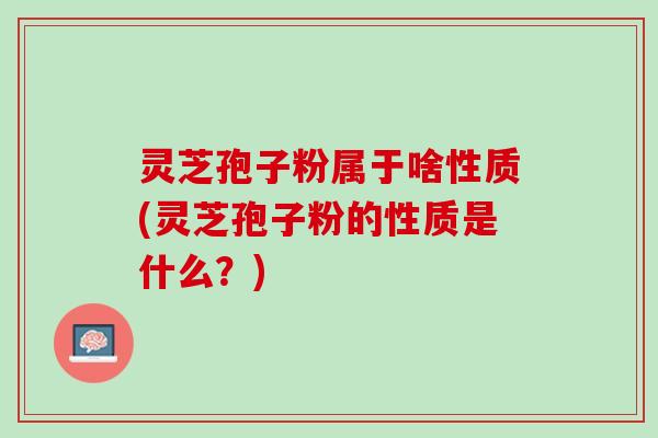 灵芝孢子粉属于啥性质(灵芝孢子粉的性质是什么？)