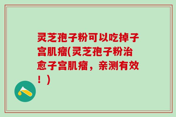 灵芝孢子粉可以吃掉子宫肌瘤(灵芝孢子粉治愈子宫肌瘤，亲测有效！)