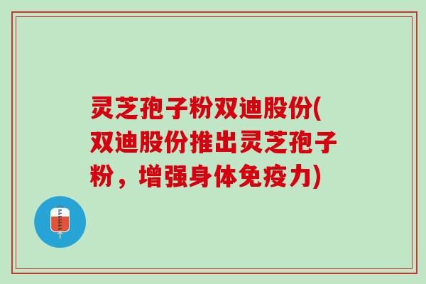 灵芝孢子粉双迪股份(双迪股份推出灵芝孢子粉,增强身体免疫力) 灵芝孢子粉双迪股份(双迪股份推出灵芝孢子粉,增强身体免疫力)
