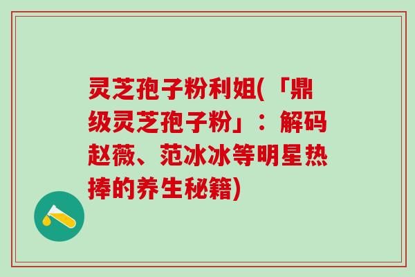 灵芝孢子粉利姐(「鼎级灵芝孢子粉」：解码赵薇、范冰冰等明星热捧的养生秘籍)