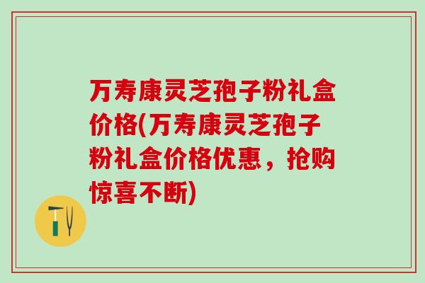 万寿康灵芝孢子粉礼盒价格(万寿康灵芝孢子粉礼盒价格优惠，抢购惊喜不断)