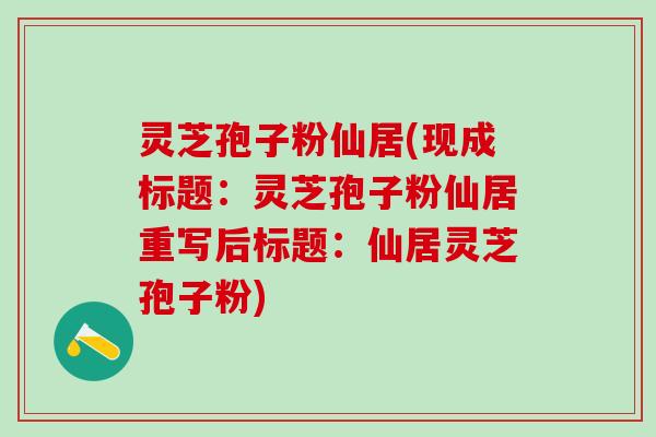 灵芝孢子粉仙居(现成标题:灵芝孢子粉仙居重写后标题:仙居灵芝孢子粉) 灵芝孢子粉仙居(现成标题:灵芝孢子粉仙居重写后标题:仙居灵芝孢子粉)