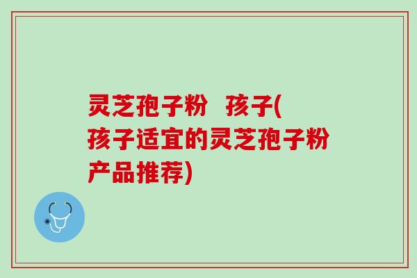 灵芝孢子粉  孩子(孩子适宜的灵芝孢子粉产品推荐)