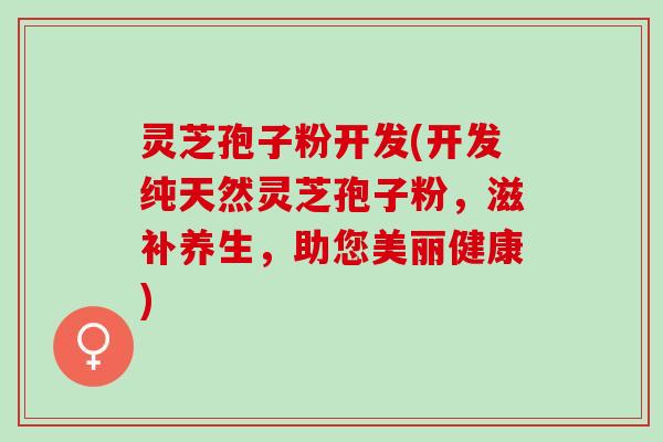 灵芝孢子粉开发(开发纯天然灵芝孢子粉,滋补养生,助您美丽健康) 灵芝孢子粉开发(开发纯天然灵芝孢子粉,滋补养生,助您美丽健康)