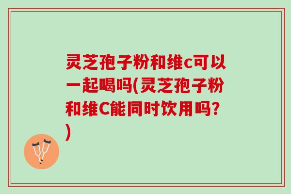 灵芝孢子粉和维c可以一起喝吗(灵芝孢子粉和维C能同时饮用吗？)