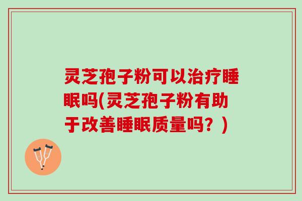 灵芝孢子粉可以治疗睡眠吗(灵芝孢子粉有助于改善睡眠质量吗？)