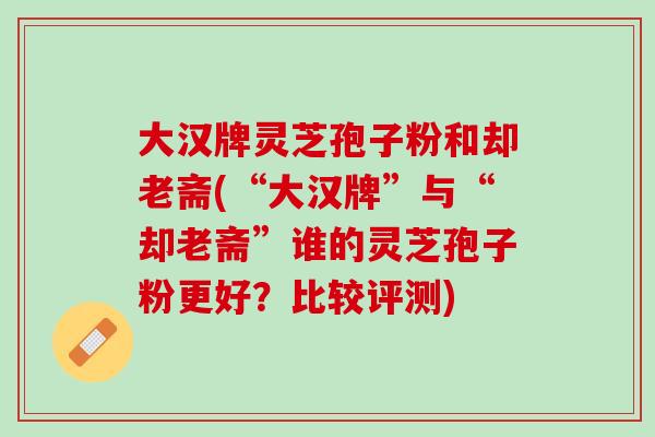 大汉牌灵芝孢子粉和却老斋(“大汉牌”与“却老斋”谁的灵芝孢子粉更好?比较评测) 大汉牌灵芝孢子粉和却老斋(“大汉牌”与“却老斋”谁的灵芝孢子粉更好?比较评测)