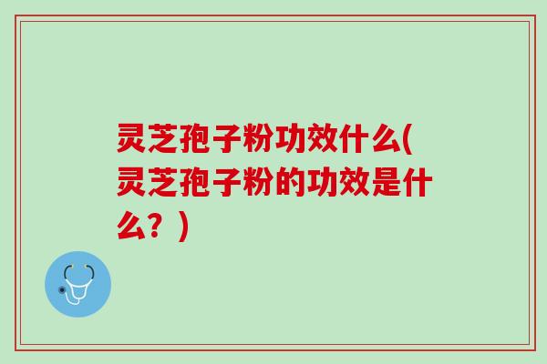 灵芝孢子粉功效什么(灵芝孢子粉的功效是什么？)