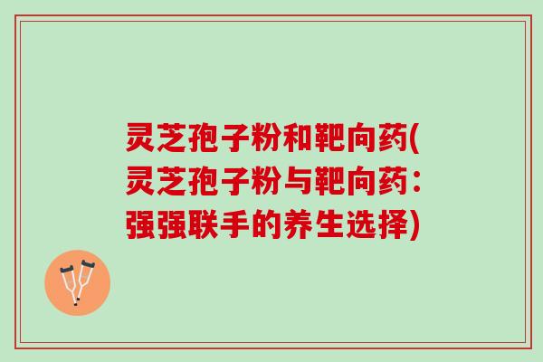 灵芝孢子粉和靶向药(灵芝孢子粉与靶向药：强强联手的养生选择)
