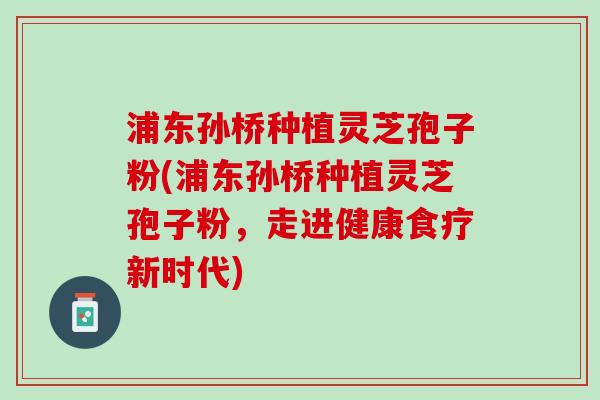浦东孙桥种植灵芝孢子粉(浦东孙桥种植灵芝孢子粉,走进健康食疗新时代) 浦东孙桥种植灵芝孢子粉(浦东孙桥种植灵芝孢子粉,走进健康食疗新时代)