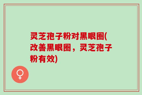 灵芝孢子粉对黑眼圈(改善黑眼圈，灵芝孢子粉有效)