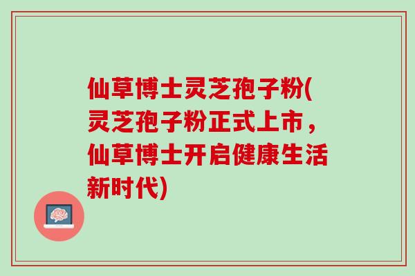 仙草博士灵芝孢子粉(灵芝孢子粉正式上市,仙草博士开启健康生活新时代) 仙草博士灵芝孢子粉(灵芝孢子粉正式上市,仙草博士开启健康生活新时代)