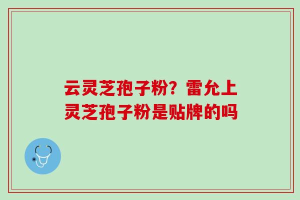 云灵芝孢子粉?雷允上灵芝孢子粉是贴牌的吗 云灵芝孢子粉?雷允上灵芝孢子粉是贴牌的吗