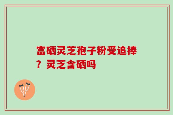 富硒灵芝孢子粉受追捧？灵芝含硒吗