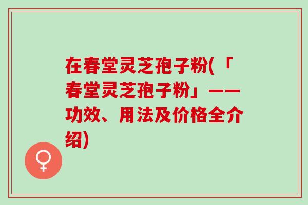 在春堂灵芝孢子粉(「春堂灵芝孢子粉」——功效、用法及价格全介绍)