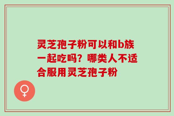 灵芝孢子粉可以和b族一起吃吗？哪类人不适合服用灵芝孢子粉