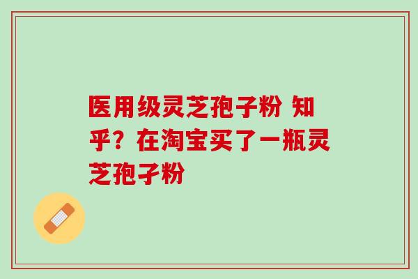 医用级灵芝孢子粉 知乎？在淘宝买了一瓶灵芝孢孑粉