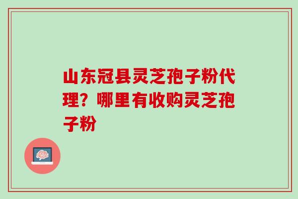 山东冠县灵芝孢子粉代理？哪里有收购灵芝孢子粉