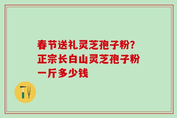 春节送礼灵芝孢子粉？正宗长白山灵芝孢子粉一斤多少钱
