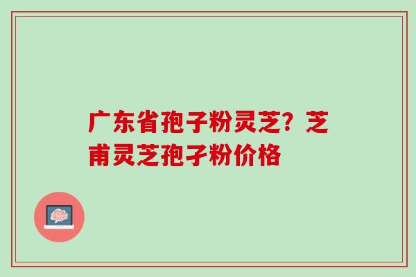 广东省孢子粉灵芝？芝甫灵芝孢孑粉价格