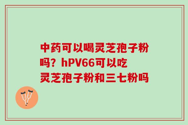 中药可以喝灵芝孢子粉吗？hPV66可以吃灵芝孢子粉和三七粉吗