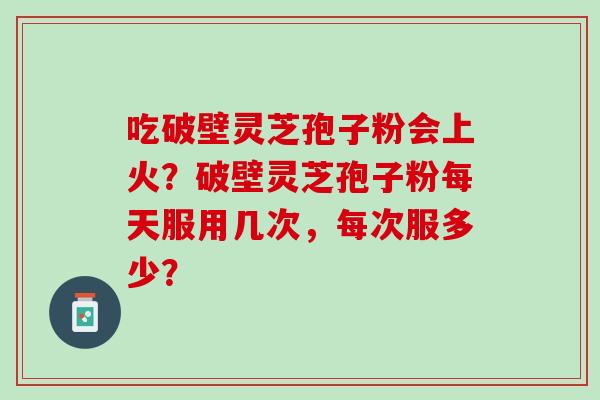 吃破壁灵芝孢子粉会上火？破壁灵芝孢子粉每天服用几次，每次服多少？