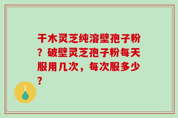 干木灵芝纯溶壁孢子粉？破壁灵芝孢子粉每天服用几次，每次服多少？