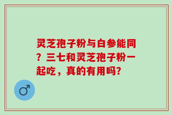 灵芝孢子粉与白参能同？三七和灵芝孢子粉一起吃，真的有用吗？