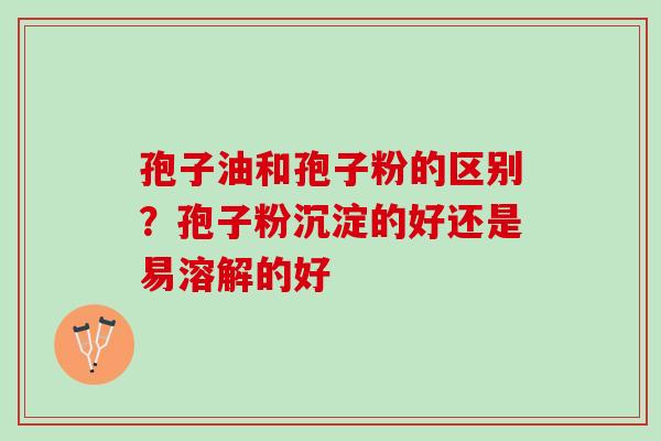 孢子油和孢子粉的区别？孢子粉沉淀的好还是易溶解的好