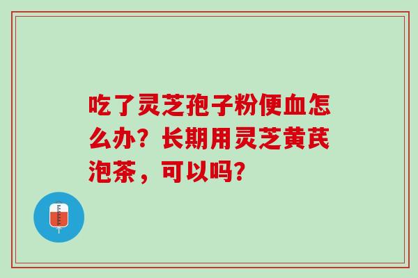吃了灵芝孢子粉便怎么办？长期用灵芝黄芪泡茶，可以吗？