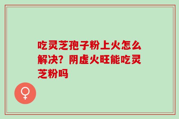 吃灵芝孢子粉上火怎么解决？阴虚火旺能吃灵芝粉吗
