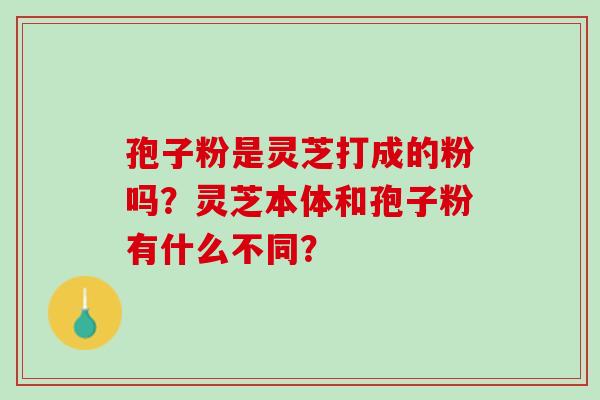 孢子粉是灵芝打成的粉吗?灵芝本体和孢子粉有什么不同? 孢子粉是灵芝打成的粉吗?灵芝本体和孢子粉有什么不同?