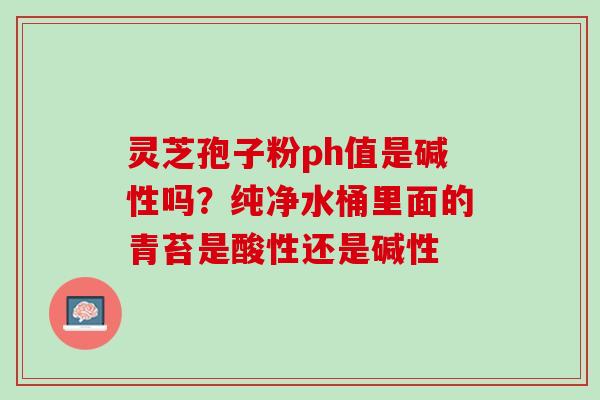 灵芝孢子粉ph值是碱性吗?纯净水桶里面的青苔是酸性还是碱性 灵芝孢子粉ph值是碱性吗?纯净水桶里面的青苔是酸性还是碱性