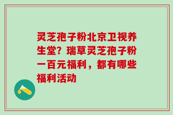 灵芝孢子粉北京卫视养生堂？瑞草灵芝孢子粉一百元福利，都有哪些福利活动
