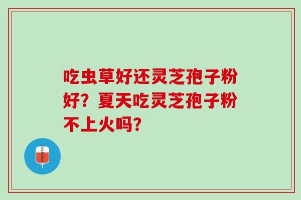 吃虫草好还灵芝孢子粉好?夏天吃灵芝孢子粉不上火吗? 吃虫草好还灵芝孢子粉好?夏天吃灵芝孢子粉不上火吗?