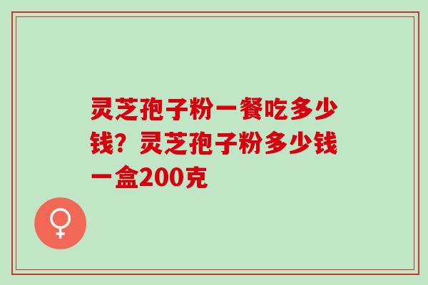 灵芝孢子粉一餐吃多少钱？灵芝孢子粉多少钱一盒200克