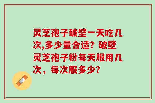 灵芝孢子破壁一天吃几次,多少量合适？破壁灵芝孢子粉每天服用几次，每次服多少？