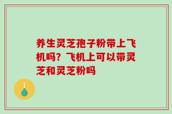 养生灵芝孢子粉带上飞机吗？飞机上可以带灵芝和灵芝粉吗