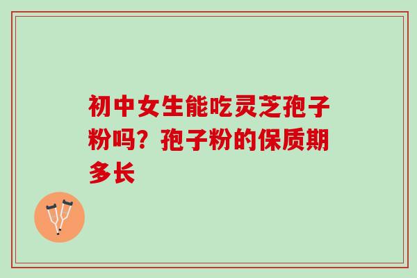 初中女生能吃灵芝孢子粉吗?孢子粉的保质期多长 初中女生能吃灵芝孢子粉吗?孢子粉的保质期多长