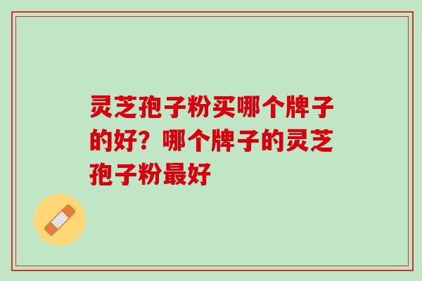 灵芝孢子粉买哪个牌子的好?哪个牌子的灵芝孢子粉好 灵芝孢子粉买哪个牌子的好?哪个牌子的灵芝孢子粉好