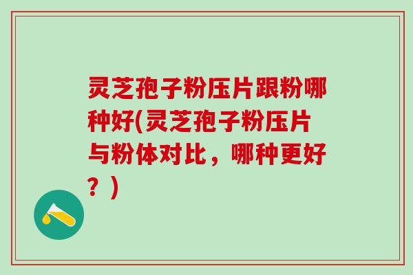 灵芝孢子粉压片跟粉哪种好(灵芝孢子粉压片与粉体对比，哪种更好？)