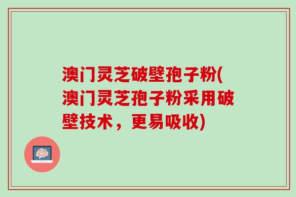 澳门灵芝破壁孢子粉(澳门灵芝孢子粉采用破壁技术，更易吸收)