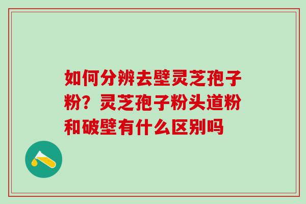 如何分辨去壁灵芝孢子粉？灵芝孢子粉头道粉和破壁有什么区别吗