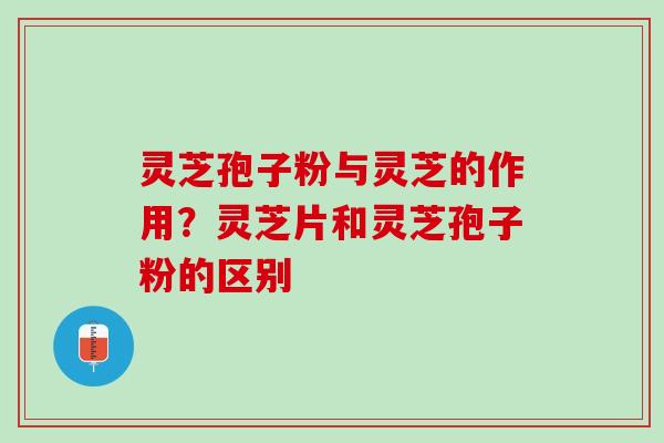 灵芝孢子粉与灵芝的作用？灵芝片和灵芝孢子粉的区别