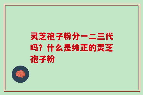灵芝孢子粉分一二三代吗？什么是纯正的灵芝孢子粉