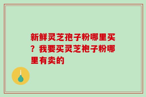 新鲜灵芝孢子粉哪里买？我要买灵芝袍子粉哪里有卖的