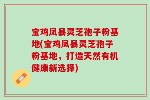 宝鸡凤县灵芝孢子粉基地(宝鸡凤县灵芝孢子粉基地,打造天然有机健康新选择) 宝鸡凤县灵芝孢子粉基地(宝鸡凤县灵芝孢子粉基地,打造天然有机健康新选择)