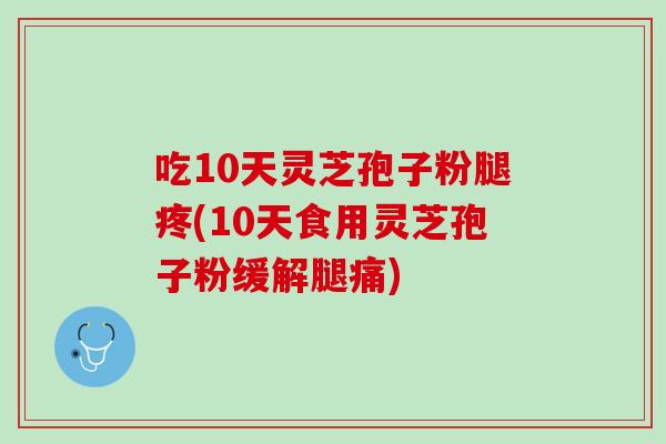 吃10天灵芝孢子粉腿疼(10天食用灵芝孢子粉缓解腿痛)